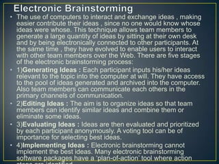 • The use of computers to interact and exchange ideas , making
easier contribute their ideas , since no one would know whose
ideas were whose. This technique allows team members to
generate a large quantity of ideas by sitting at their own desk
and by being electronically connected to other participants. At
the same time , they have evolved to enable users to interact
with other team members over the Web. There are five stages
of the electronic brainstorming process:
• 1)Generating Ideas : Each participant inputs his/her ideas
relevant to the topic into the computer at will. They have access
to the pool of ideas generated and archived into the computer.
Also team members can communicate each others in the
primary channels of communication.
• 2)Editing Ideas : The aim is to organize ideas so that team
members can identify similar ideas and combine them or
eliminate some ideas.
• 3)Evaluating Ideas : Ideas are then evaluated and prioritized
by each participant anonymously. A voting tool can be of
importance for selecting best ideas.
• 4)Implementing Ideas : Electronic brainstorming cannot
implement the best ideas. Many electronic brainstorming
software packages have a ‘plan-of-action’ tool where action
 