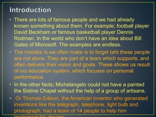 • There are lots of famous people and we had already
known something about them. For example; football player
David Beckham or famous basketball player Dennis
Rodman. In the world who don’t have an idea about Bill
Gates of Microsoft. The examples are endless.
• The mistake is we often make is to forget taht these people
are not alone. They are part of a team which supports, and
often delivers their vision and goals. These shows us result
of our education system, which focuses on personal
performance.
• In the other facts; Michelangelo could not have a painted
the Sistine Chapel without the help of a group of artisans.
• Or Thomas Edison, the American inventor who generated
inventions like the telegraph, telephone, light bulb and
photograph, had a team of 14 people to help him
 