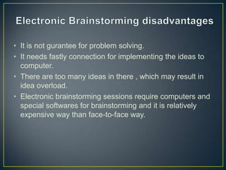 • It is not gurantee for problem solving.
• It needs fastly connection for implementing the ideas to
computer.
• There are too many ideas in there , which may result in
idea overload.
• Electronic brainstorming sessions require computers and
special softwares for brainstorming and it is relatively
expensive way than face-to-face way.
 