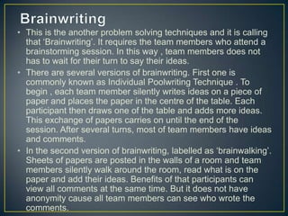• This is the another problem solving techniques and it is calling
that ‘Brainwriting’. It requires the team members who attend a
brainstorming session. In this way , team members does not
has to wait for their turn to say their ideas.
• There are several versions of brainwriting. First one is
commonly known as Individual Poolwriting Technique . To
begin , each team member silently writes ideas on a piece of
paper and places the paper in the centre of the table. Each
participant then draws one of the table and adds more ideas.
This exchange of papers carries on until the end of the
session. After several turns, most of team members have ideas
and comments.
• In the second version of brainwriting, labelled as ‘brainwalking’.
Sheets of papers are posted in the walls of a room and team
members silently walk around the room, read what is on the
paper and add their ideas. Benefits of that participants can
view all comments at the same time. But it does not have
anonymity cause all team members can see who wrote the
comments.
 