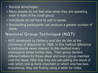 • Several advantages ;
Many people do not feel relax when they are speaking
even in front of the small group.
Individuals do not have to wait to speak.
Brainwriting participants can produce a greater number of
ideas.
• NGT developed by Delbecq and Van de Ven at the
University of Wisconsin in 1968. In this method difference
is participants never interact. In this method every
participants wrote his/her idea . Then group declare
different letters for these ideas and every group member
vote the ideas. After that they are calculating the result of
vote which one is more important or which one has less
importance, they are finding using a table for votes.
 