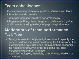 • Cohesiveness have several positive influences on team
interactions and creativity.
• Team with increased creative performance by
interpersonal liking ; team laugh and smile more together
and share increasing feelings of psychological safety.
• Task type, selection of project, does not onlu specify the
work to be done that need developing for future work. It is
interesting the note that when team members recognize
the need for creativity in order to get the job. This
increasing experiment with new
ideas, technologies, materials, components, markets or
processes.
 