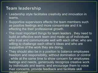 • Leadership style facilitates creativity and innovation in
teams.
• Supportive supervisors effects the team members such
as positive feelings and more consantrate and it is
effecting the their professional growth.
• The most important things for team leaders , they need to
build an effective work team and made up of individuals
who trust and communicate well with each other, who are
willing to challange each other’s ideas and who are
supportive of the work they are doing.
• They should also be in a position to balance employees
freedom and responsibility, without domination or control
, while at the same time to show concern for employees
feelings and needs, generously recognize creative work
by individuals and teams, and encourage them to voice
their concerns, provide feedback and facilitate skill
 