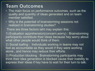 • The main focus on performance outcomes, such as the
quality and quantity of ideas generated and on team
member satisfied.
• Why is the potential of brainstorming sessions not
realized in brainstorming studies?
There are three factors taht may explain this:
1) Evaluation apprehension(concern,worry) : Brainstorming
participants contribute their ideas because hey worry about
what other people would think of them.
2) Social loafing : Individuals working in teams may not
feel as accountable as they would if they were working
alone , and hence may reduce their efforts.
3) Production blocking : Brainstorming participants may
think their idea generation is blocked cause their inability to
express their ideas if hey have to wait for their turn to talk.
 
