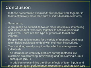 • In these presentation examined; how people work together in
teams effectively more than sum of individual achievements.
• Summarize;
- A group can be defined as two or more individuals, interacting
and independent, who work together to achieve particular
objectives. There are two type of groups as formal and
informal.
- People want to join teams for a variety of reasons. Leading a
team helps individuals to deal with their own insecurities.
- Team working usually requires the effective management of
individuals.
- The literature on creativity problem solving methods like
electronic brainstorming, brainwriting and the Nominal Group
Techniques (NGT).
• In addition to examining the direct effects of team inputs and
proceses on team performance, researchers such as task type
 
