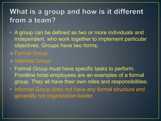 • A group can be defined as two or more individuals and
independent, who work together to implement particular
objectives. Groups have two forms;
Formal Group
Informal Group
• Formal Group must have specific tasks to perform.
Frontline hotel employees are an examples of a formal
group. They all have their own roles and responsibilities.
• Informal Group does not have any formal structure and
generally not organization-leader.
 