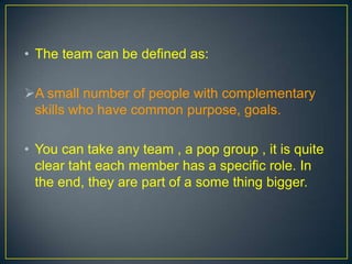 • The team can be defined as:
A small number of people with complementary
skills who have common purpose, goals.
• You can take any team , a pop group , it is quite
clear taht each member has a specific role. In
the end, they are part of a some thing bigger.
 