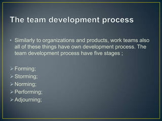 • Similarly to organizations and products, work teams also
all of these things have own development process. The
team development process have five stages ;
Forming;
Storming;
Norming;
Performing;
Adjourning;
 