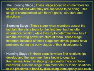 • The Forming Stage ; These stage about which members try
to figure out and what they are supposed to be doing. This
stage is characterized with team’s goals , structure and
directions.
• Storming Stage ; These stage when members accept the
fact taht there is a team for the first time, but hey often
experience conflict , while they try to determine how hey fit
into the evolving power structure of team. These stage
important because of these stage sometimes groups have
problems during the early stages of their development.
• Norming Stage ; In these stage is where first relationships
develop and the team members begin to organize
themselves. Also this stage group identity the acceptable
behaviour. Also this stage team members try to find solutions
to the problems in hand by discussing them openly with each
 