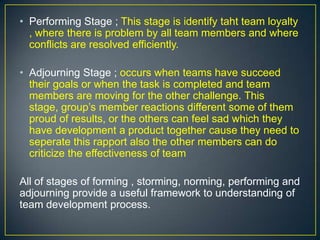 • Performing Stage ; This stage is identify taht team loyalty
, where there is problem by all team members and where
conflicts are resolved efficiently.
• Adjourning Stage ; occurs when teams have succeed
their goals or when the task is completed and team
members are moving for the other challenge. This
stage, group’s member reactions different some of them
proud of results, or the others can feel sad which they
have development a product together cause they need to
seperate this rapport also the other members can do
criticize the effectiveness of team
All of stages of forming , storming, norming, performing and
adjourning provide a useful framework to understanding of
team development process.
 