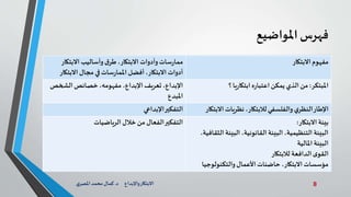 8‫د‬ ‫واإلبداع‬‫االبتكار‬.‫ي‬‫املصر‬ ‫محمد‬‫كمال‬
‫فهرس‬‫املواضيع‬
‫االبتكار‬‫مفهوم‬،‫االبتكار‬ ‫وأدوات‬‫سات‬‫ر‬‫مما‬‫االبتكار‬ ‫وأساليب‬‫ق‬‫طر‬
‫االبتك‬ ‫مجال‬ ‫في‬‫سات‬‫ر‬‫املما‬ ‫أفضل‬،‫االبتكار‬ ‫أدوات‬‫ار‬
‫املبتكر‬:‫؟‬‫يا‬‫ر‬‫ابتكا‬‫ه‬‫ر‬‫اعتبا‬‫يمكن‬ ‫الذي‬ ‫من‬،‫مفهومه‬ ،‫اإلبداع‬ ‫تعريف‬ ،‫اإلبداع‬‫الشخص‬‫خصائص‬
‫املبدع‬
‫اال‬ ‫نظريات‬ ،‫لالبتكار‬‫والفلسفي‬‫ي‬‫النظر‬‫اإلطار‬‫بتكار‬‫اإلبداعي‬‫التفكير‬
‫االبتكار‬ ‫بيئة‬:
‫ال‬ ‫البيئة‬ ،‫القانونية‬ ‫البيئة‬ ،‫التنظيمية‬ ‫البيئة‬،‫ثقافية‬
‫املالية‬ ‫البيئة‬
‫لالبتكار‬ ‫الدافعة‬‫ى‬‫القو‬
‫والتكنولوجي‬‫األعمال‬‫حاضنات‬،‫االبتكار‬ ‫مؤسسات‬‫ا‬
‫الرياضيات‬‫خالل‬ ‫من‬ ‫الفعال‬‫التفكير‬
 