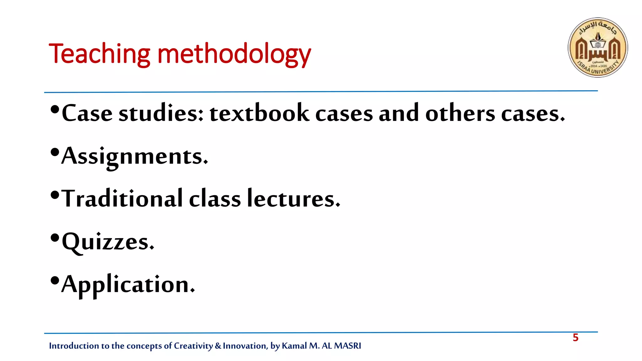 5
Introduction tothe concepts of Creativity & Innovation, by Kamal M. AL MASRI
Teaching methodology
•Casestudies:textbook casesand others cases.
•Assignments.
•Traditionalclasslectures.
•Quizzes.
•Application.
 