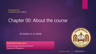 Introduction to:
Innovation and Creativity
BY KAMAL M. AL MASRI
Course code: ::::.BEAD4312..::::
Israa University Gaza
Faculty of Managerial and Financial Sciences
Departmentof Management
Chapter 00: About the course
 