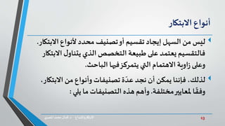 13‫د‬ ‫واإلبداع‬‫االبتكار‬.‫ي‬‫املصر‬ ‫محمد‬‫كمال‬
‫أنواع‬‫االبتكار‬
‫ليس‬‫االب‬‫ألنواع‬ ‫محدد‬ ‫تصنيف‬‫أو‬ ‫تقسيم‬ ‫إيجاد‬‫السهل‬ ‫من‬‫تكار‬.
‫اال‬‫ل‬‫يتناو‬ ‫الذي‬‫التخصص‬ ‫طبيعة‬ ‫على‬ ‫يعتمد‬ ‫فالتقسيم‬‫بتكار‬
‫الباحث‬ ‫فيها‬‫يتمركز‬‫التي‬ ‫االهتمام‬‫اوية‬‫ز‬‫وعلى‬.
‫لذلك‬‫االبت‬ ‫من‬ ‫وأنواع‬‫تصنيفات‬‫ة‬ ّ‫عد‬‫نجد‬ ‫أن‬ ‫يمكن‬ ‫فإننا‬،،‫كار‬
‫مختلفة‬‫ملعايير‬ ‫ا‬
ً
‫وفق‬.‫يلي‬ ‫ما‬‫التصنيفات‬ ‫هذه‬ ‫وأهم‬:
 