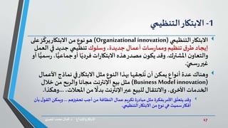 17‫د‬ ‫واإلبداع‬‫االبتكار‬.‫ي‬‫املصر‬ ‫محمد‬‫كمال‬
1-‫االبتكار‬‫التنظيمي‬
‫االبتكار‬‫التنظيمي‬(Organizational innovation)‫على‬‫ز‬
ّ
‫يرك‬‫االبتكار‬ ‫من‬ ‫نوع‬‫هو‬
‫جديدة‬ ‫أعمال‬ ‫سات‬‫ر‬‫ومما‬ ‫تنظيم‬ ‫ق‬‫طر‬ ‫إيجاد‬،‫وسلوك‬‫ال‬ ‫في‬ ‫جديد‬ ‫تنظيمي‬‫عمل‬
‫املشترك‬ ‫ن‬‫والتعاو‬.ًّ‫جماعي‬‫أو‬ ‫ا‬ً‫فردي‬ ‫ات‬‫ر‬‫االبتكا‬ ‫هذه‬‫مصدر‬ ‫ن‬‫يكو‬‫وقد‬‫أو‬ ‫ا‬ًّ‫سمي‬‫ر‬ ،‫ا‬
ّ‫سمي‬‫ر‬‫غير‬.
‫وهناك‬‫نماذج‬ ‫في‬‫االبتكار‬ ‫مثل‬ ‫النوع‬‫بهذا‬ ‫قها‬ ِ‫لح‬
ُ
‫ن‬ ‫أن‬ ‫يمكن‬ ‫أنواع‬ ‫عدة‬‫األعمال‬
(Business Model innovation)‫خالل‬ ‫من‬ ‫والربح‬ ‫مجانا‬ ‫اإلنترنت‬ ‫بيع‬ ‫مثل‬
،‫املحالت‬ ‫من‬
ً
‫بدال‬ ‫اإلنترنت‬‫عبر‬ ‫للبيع‬‫واالنتقال‬ ،‫ى‬‫األخر‬ ‫الخدمات‬...‫وهكذا‬.
‫وقد‬‫تحفيزهم‬ ‫أجب‬‫من‬ ‫النظافة‬ ‫عمال‬ ‫تكريم‬ ‫ة‬‫ر‬‫مباد‬ ‫مثل‬ ‫بفكرة‬‫األمر‬ ‫ق‬
ّ
‫يتعل‬...‫ا‬ ‫ويمكن‬‫بأن‬‫ل‬‫لقو‬
‫التنظيمي‬‫االبتكار‬ ‫من‬ ‫نوع‬ ‫هي‬ ‫سميث‬‫أفكار‬.
 