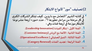 23‫د‬ ‫واإلبداع‬‫االبتكار‬.‫ي‬‫املصر‬ ‫محمد‬‫كمال‬
2)‫تصنيف‬"‫ر‬‫مو‬"‫ألنواع‬‫االبتكار‬
‫في‬‫الشهير‬ ‫كتابه‬"‫الش‬‫تبتكر‬ ‫كيف‬،‫ين‬‫و‬‫دار‬ ‫مع‬ ‫التعامل‬‫ى‬‫الكبر‬‫ركات‬
‫؟‬‫ها‬‫ر‬‫تطو‬‫مراحل‬ ‫من‬‫مرحلة‬‫كل‬ ‫في‬"‫د‬ ّ‫حد‬ ،«‫ر‬‫مو‬»‫بعة‬‫ر‬‫أ‬‫نو‬‫عشر‬‫ا‬ً‫ع‬
‫لالبتكار‬‫وهي‬ ‫فئات‬ ‫بعة‬‫ر‬‫أ‬ ‫في‬ ‫عة‬‫ز‬‫مو‬:
.1‫األولى‬ ‫الفئة‬:‫القيادة‬‫ابتكار‬(Leadership Innovation.)
.2‫الفئة‬‫الثانية‬:‫األلفة‬‫مع‬‫الزبائن‬(Customer Intimacy.)
.3‫الثالثة‬ ‫الفئة‬:‫ز‬ّ‫التمي‬‫العملياتي‬(OperationalExcellence.)
.4‫الفئة‬‫الرابعة‬:‫الفئات‬ ‫تجديد‬(Category Renewal.)
 