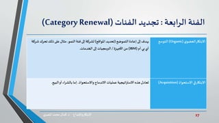 27‫د‬ ‫واإلبداع‬‫االبتكار‬.‫ي‬‫املصر‬ ‫محمد‬‫كمال‬
‫الفئة‬‫الرابعة‬:‫تجديد‬‫الفئات‬(Category Renewal)
‫ي‬‫العضو‬‫االبتكار‬(Organic)‫التوسع‬‫إعادة‬ ‫إلى‬‫يهدف‬‫التموضع‬(‫املواقع‬ ‫تحديد‬)‫النمو‬‫فئة‬ ‫إلى‬‫لشركة‬.‫تحر‬‫ذلك‬ ‫على‬‫مثال‬‫شركة‬ ‫ك‬
‫أم‬ ‫بي‬‫أي‬(IBM)‫األجهزة‬‫من‬/‫الخدمات‬ ‫إلى‬‫البرمجيات‬.
‫االستحواذ‬ ‫في‬‫االبتكار‬(Acquisition)‫البيع‬‫أو‬ ‫اء‬‫ر‬‫بالش‬ ‫إما‬،‫واالستحواذ‬‫االندماج‬‫عمليات‬‫اتيجية‬‫ر‬‫االست‬‫هذه‬ ‫تعادل‬.
 