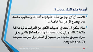 28‫د‬ ‫واإلبداع‬‫االبتكار‬.‫ي‬‫املصر‬ ‫محمد‬‫كمال‬
‫أهمية‬‫هذه‬‫التقسيمات‬‫؟‬
‫خاص‬ ‫وأساليب‬ ‫أهداف‬ ‫له‬‫األنواع‬ ‫هذه‬ ‫من‬‫نوع‬ ‫كل‬ ‫أن‬‫نالحظ‬‫ة‬
‫خاصة‬ ‫اسة‬‫ر‬‫د‬ ‫إلى‬‫ويحتاج‬،‫به‬...
ً
‫مثال‬‫اسات‬‫ر‬‫الد‬‫من‬‫الكثير‬‫األدبيات‬‫في‬ ‫نجد‬ ‫أن‬‫يمكن‬‫عالقة‬ ‫لها‬
‫التسويقي‬‫باالبتكار‬(Marketing innovation)‫يعني‬ ‫والذي‬
‫طريق‬ ‫في‬‫أو‬ ‫املنتج‬‫في‬‫تحسين‬ ‫مع‬‫جديدة‬ ‫تسويق‬‫ق‬‫طر‬‫تسويقه‬‫ة‬
‫يجه‬‫و‬‫وتر‬‫وتسعيره‬.
 