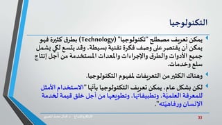 33‫د‬ ‫واإلبداع‬‫االبتكار‬.‫ي‬‫املصر‬ ‫محمد‬‫كمال‬
‫التكنولوجيا‬
‫مصطلح‬ ‫تعريف‬ ‫يمكن‬"‫تكنولوجيا‬( "Technology)‫فهو‬ ‫كثيرة‬‫ق‬‫بطر‬
‫لك‬ ‫يتسع‬ ‫وقد‬ ،‫بسيطة‬ ‫تقنية‬ ‫فكرة‬ ‫وصف‬ ‫على‬‫يقتصر‬ ‫أن‬ ‫يمكن‬‫يشمل‬ ‫ي‬
‫إنتا‬ ‫أجل‬ ‫من‬ ‫املستخدمة‬ ‫واملعدات‬‫واإلجراءات‬ ‫ق‬‫والطر‬ ‫األدوات‬ ‫جميع‬‫ج‬
‫وخدمات‬ ‫سلع‬.
‫ملفهوم‬ ‫التعريفات‬ ‫من‬‫الكثير‬ ‫وهناك‬‫التكنولوجيا‬.
‫لكن‬‫ها‬ّ‫بأن‬ ‫التكنولوجيا‬ ‫تعريف‬ ‫يمكن‬ ،‫عام‬ ‫بشكل‬"‫االستخدام‬‫األمثل‬
‫ل‬ ‫قيمة‬ ‫خلق‬ ‫أجل‬ ‫من‬ ‫وتطويعها‬،‫وتطبيقاتها‬ ،‫ة‬ّ‫العلمي‬ ‫للمعرفة‬‫خدمة‬
‫ته‬ّ‫فاهي‬‫ر‬‫و‬ ‫اإلنسان‬."
 