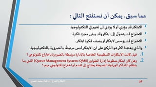36‫د‬ ‫واإلبداع‬‫االبتكار‬.‫ي‬‫املصر‬ ‫محمد‬‫كمال‬
‫مما‬،‫سبق‬‫يمكن‬‫أن‬‫نستنتج‬‫التالي‬:
‫االبتكار‬‫التكنولوجيا‬ ‫في‬‫تغيير‬ ‫إلى‬ ‫يؤدي‬‫ال‬‫أو‬ ‫يؤدي‬ ‫قد‬.
‫فكرة‬‫د‬ّ‫مجر‬ ‫يبقى‬ ‫وقد‬‫ابتكار‬ ‫إلى‬ ‫ل‬ّ‫يتحو‬ ‫قد‬ ‫االختراع‬.
‫ابتكار‬ ‫فكرة‬ ‫يصف‬‫أو‬‫البتكار‬ ‫يؤسس‬ ‫قد‬ ‫االختراع‬.
‫ب‬ ‫ة‬‫ر‬‫و‬‫بالضر‬ ‫ا‬
ً
‫مرتبط‬ ‫ليس‬‫االبتكار‬ ‫أن‬ ‫على‬‫التركيز‬‫هو‬‫أكثر‬‫يعنينا‬ ‫والذي‬‫التكنولوجيا‬.
.1‫فهل‬‫ت‬ ‫اع‬‫ر‬‫باخت‬‫ة‬‫ر‬‫و‬‫بالضر‬ ‫مرتبطة‬ ‫ة‬‫ر‬‫باإلدا‬ ‫الخاصة‬‫التنظيمية‬‫ات‬‫ر‬‫االبتكا‬ ‫كانت‬‫؟‬ ‫كنولوجي‬
.2‫وهل‬‫الطوابير‬‫ة‬‫ر‬‫إدا‬ ‫منظومة‬‫ابتكار‬ ‫كان‬(QueueManagement System: QMS)‫بدأ‬ ‫الذي‬
‫؟‬ ‫مهم‬ ‫تكنولوجي‬ ‫اع‬‫ر‬‫اخت‬‫أو‬ ‫تقدم‬ ‫إلى‬ ‫يحتاج‬ ‫البسيطة‬‫قية‬‫ر‬‫الو‬‫التذاكر‬‫بنظام‬
 