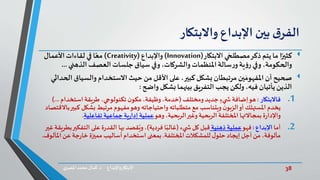 38‫د‬ ‫واإلبداع‬‫االبتكار‬.‫ي‬‫املصر‬ ‫محمد‬‫كمال‬
‫ق‬‫الفر‬‫بين‬‫اإلبداع‬‫واالبتكار‬
‫ا‬ً‫كثير‬‫االبتكار‬ ‫ي‬‫مصطلح‬‫ذكر‬‫يتم‬ ‫ما‬(Innovation)‫واإلبداع‬(Creativity)‫األعمال‬‫لقاءات‬ ‫في‬‫ا‬ً‫مع‬
‫الذهني‬‫العصف‬‫جلسات‬ ‫سياق‬ ‫وفي‬ ،‫والشركات‬ ‫املنظمات‬‫سالة‬‫ر‬‫و‬‫ية‬‫ؤ‬‫ر‬ ‫وفي‬ ،‫والحكومة‬...
‫صحيح‬‫والسيا‬ ‫االستخدام‬‫حيث‬ ‫من‬ ‫األقل‬ ‫على‬ ،‫كبير‬‫بشكل‬ ‫مرتبطان‬ ‫ين‬‫املفهوم‬ ‫أن‬‫الحداثي‬ ‫ق‬
‫بشكل‬‫بينهما‬ ‫التفريق‬ ‫يجب‬‫ولكن‬،‫فيه‬‫يأتيان‬ ‫الذين‬‫واضح‬:
.1‫فاالبتكار‬:‫هو‬‫ومختلف‬ ‫جديد‬ ٍ‫يء‬ ‫ش‬ ‫إضافة‬(‫استخد‬ ‫طريقة‬ ،‫تكنولوجي‬ ‫ن‬‫مكو‬ ،‫وظيفة‬،‫خدمة‬‫ام‬)...
‫بشكل‬ ‫مرتبط‬ ‫مفهوم‬‫وهو‬ ‫واحتياجاته‬ ‫متطلباته‬ ‫مع‬ ‫ويتناسب‬ ‫ن‬‫الزبو‬‫أو‬ ‫املستهلك‬ ‫يخدم‬‫باالقتصاد‬‫كبير‬
‫وهو‬ ،‫الربحية‬‫وغير‬ ‫الربحية‬ ‫املختلفة‬ ‫بمجاالتها‬ ‫ة‬‫ر‬‫واإلدا‬‫جماعية‬ ‫ية‬‫ر‬‫إدا‬ ‫عملية‬‫تفاعلية‬.
.2‫أما‬‫اإلبداع‬:‫فهو‬‫ذهنية‬ ‫عملية‬‫يء‬ ‫ش‬‫كل‬ ‫قبل‬(‫فردية‬ ‫ا‬ً‫غالب‬)‫التفك‬ ‫على‬‫ة‬‫ر‬‫القد‬ ‫بها‬ ‫قصد‬ُ‫وي‬،‫غير‬ ‫بطريقة‬‫ير‬
‫املختلفة‬ ‫للمشكالت‬ ‫ل‬‫حلو‬ ‫إيجاد‬ ‫أجل‬‫من‬ ،‫مألوفة‬.‫ا‬ ‫عن‬ ‫جة‬‫ر‬‫خا‬ ‫مميزة‬ ‫أساليب‬‫استخدام‬ ‫بمعنى‬‫ملألوف‬.
 