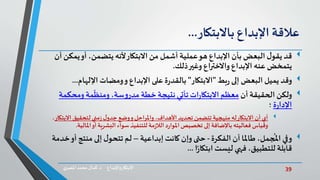 39‫د‬ ‫واإلبداع‬‫االبتكار‬.‫ي‬‫املصر‬ ‫محمد‬‫كمال‬
‫عالقة‬‫اإلبداع‬‫باالبتكار‬...
‫قد‬‫يم‬‫أو‬ ،‫يتضمن‬ ‫ألنه‬‫االبتكار‬ ‫من‬ ‫أشمل‬ ‫عملية‬‫هو‬ ‫اإلبداع‬ ‫بأن‬ ‫البعض‬ ‫ل‬‫يقو‬‫أن‬ ‫كن‬
‫ذلك‬‫وغير‬ ‫واالختراع‬ ‫اإلبداع‬ ‫عنه‬ ‫يتمخض‬.
‫وقد‬‫بط‬‫ر‬ ‫إلى‬ ‫البعض‬ ‫يميل‬"‫االبتكار‬"‫ومضات‬‫و‬ ‫اإلبداع‬ ‫على‬ ‫ة‬‫ر‬‫بالقد‬‫اإللهام‬...
‫ولكن‬‫أن‬ ‫الحقيقة‬‫ومحك‬ ‫مة‬
ّ
‫ومنظ‬ ،‫سة‬‫و‬‫مدر‬ ‫خطة‬ ‫نتيجة‬‫تأتي‬‫ات‬‫ر‬‫االبتكا‬ ‫معظم‬‫مة‬
‫ة‬‫ر‬‫اإلدا‬‫؛‬
‫أي‬‫االب‬ ‫لتحقيق‬‫مني‬‫ز‬‫ل‬‫جدو‬ ‫وضع‬‫و‬‫واملراحل‬ ،‫األهداف‬ ‫تحديد‬ ‫تتضمن‬ ‫منهجية‬ ‫له‬‫االبتكار‬ ‫أن‬‫تكار‬،
‫أو‬‫البشرية‬ ‫سواء‬‫للتنفيذ‬ ‫مة‬‫ز‬‫الال‬‫د‬‫ر‬‫املوا‬ ‫تخصيص‬ ‫إلى‬ ‫باإلضافة‬ ‫فعاليته‬ ‫وقياس‬‫املال‬‫ية‬.
‫وفي‬‫الفكرة‬ ‫أن‬ ‫طاملا‬ ،‫جمل‬
ُ
‫امل‬-‫حتى‬‫وإن‬‫إبداعية‬ ‫كانت‬–‫منتج‬ ‫إلى‬ ‫ل‬‫تتحو‬ ‫لم‬‫خدمة‬‫أو‬
‫ا‬ً‫ر‬‫ابتكا‬ ‫ليست‬ ‫فهي‬ ،‫للتطبيق‬ ‫قابلة‬...
 