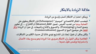 43‫د‬ ‫واإلبداع‬‫االبتكار‬.‫ي‬‫املصر‬ ‫محمد‬‫كمال‬
‫عالقة‬‫يادة‬ّ‫الر‬‫باالبتكار‬
‫ويمكن‬‫الريادة‬ ‫من‬ ‫وأوسع‬ ‫أشمل‬‫االبتكار‬ ‫أن‬‫اعتبار‬.
‫فبحسب‬‫االقتصادي‬‫املفكر‬"‫شومبيتر‬( "Schumpeter)‫على‬ ‫ي‬‫ينطو‬‫االبتكار‬ ‫فإن‬
‫برمتها‬ ‫العملية‬‫األفكار‬ ‫ر‬ّ‫تصو‬ ،‫الفرص‬ ‫تحديد‬ ‫من‬(Ideation)‫االختراع‬‫أو‬...‫تطوير‬ ‫إلى‬ ،
‫النماذج‬ ‫وصنع‬(Prototyping)‫الريادة‬ ‫أن‬ ‫حين‬ ‫في‬ ،‫واملبيعات‬‫واإلنتاج‬ ‫والتسويق‬ ،‫ز‬
ّ
‫ترك‬
‫فقط‬‫التسويق‬‫أو‬ ‫البيع‬‫موضوع‬ ‫على‬(Commercialization.)
‫ولكن‬‫ا‬ ‫من‬‫الكثير‬ ‫حدوث‬ ‫إلى‬ ‫ا‬ً‫غالب‬ ‫تؤدي‬ ‫يع‬‫ر‬‫املشا‬ ‫بأن‬ ‫ا‬ً‫أيض‬ ‫ل‬‫نقو‬ ‫أن‬ ‫يمكن‬‫ات‬‫ر‬‫البتكا‬.
‫األ‬ ‫ببقاء‬ ‫يسمح‬‫وهو‬ ‫للريادة‬ ‫ا‬ ً‫جد‬ ‫ي‬‫ر‬‫و‬‫ضر‬‫االبتكار‬ ‫بأن‬ ‫ل‬‫القو‬ ‫يمكن‬ ‫الخالصة‬‫عمال‬
‫ل‬‫طو‬ ‫ويضمن‬ ‫ها‬‫ر‬‫واستمرا‬‫عمرها‬...
 