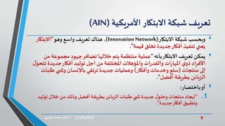 8‫د‬ ‫واإلبداع‬‫االبتكار‬.‫ي‬‫املصر‬ ‫محمد‬‫كمال‬
‫تعريف‬‫شبكة‬‫االبتكار‬‫األمريكية‬(AIN)
‫شبكة‬ ‫وبحسب‬‫االبتكار‬(Innovation Network)،‫وهو‬ ‫واسع‬ ‫تعريف‬ ‫هناك‬"‫االبتكار‬
‫قيمة‬ ‫تخلق‬ ‫جديدة‬‫أفكار‬ ‫تنفيذ‬ ‫يعني‬."
‫يمكن‬‫بأنه‬‫االبتكار‬ ‫تعريف‬"‫مجموع‬ ‫جهود‬‫تضافر‬ ‫خاللها‬ ‫يتم‬ ‫منتظمة‬ ‫عملية‬‫من‬ ‫ة‬
‫جديد‬‫أفكار‬ ‫توليد‬ ‫أجل‬ ‫من‬ ‫املختلفة‬ ‫واملؤهالت‬ ‫ات‬‫ر‬‫والقد‬ ‫ات‬‫ر‬‫املها‬ ‫ي‬‫ذو‬ ‫األفراد‬‫ل‬ّ‫تتحو‬ ‫ة‬
‫منتجات‬ ‫إلى‬(‫وأفكار‬ ‫وخدمات‬ ‫سلع‬)‫ط‬ ‫وتلبي‬ ‫باإلنسان‬ ‫ترتقي‬ ‫جديدة‬ ‫وعمليات‬‫لبات‬
‫أفضل‬ ‫بطريقة‬ ‫الزبائن‬."
‫أو‬‫باختصار‬:
.1"‫ت‬ ‫خالل‬ ‫من‬ ‫وذلك‬‫أفضل‬ ‫بطريقة‬ ‫الزبائن‬‫طلبات‬ ‫تلبي‬ ‫جديدة‬ ‫ل‬‫وحلو‬ ‫منتجات‬ ‫إيجاد‬‫وليد‬
‫جديدة‬‫أفكار‬ ‫وتطبيق‬."
 