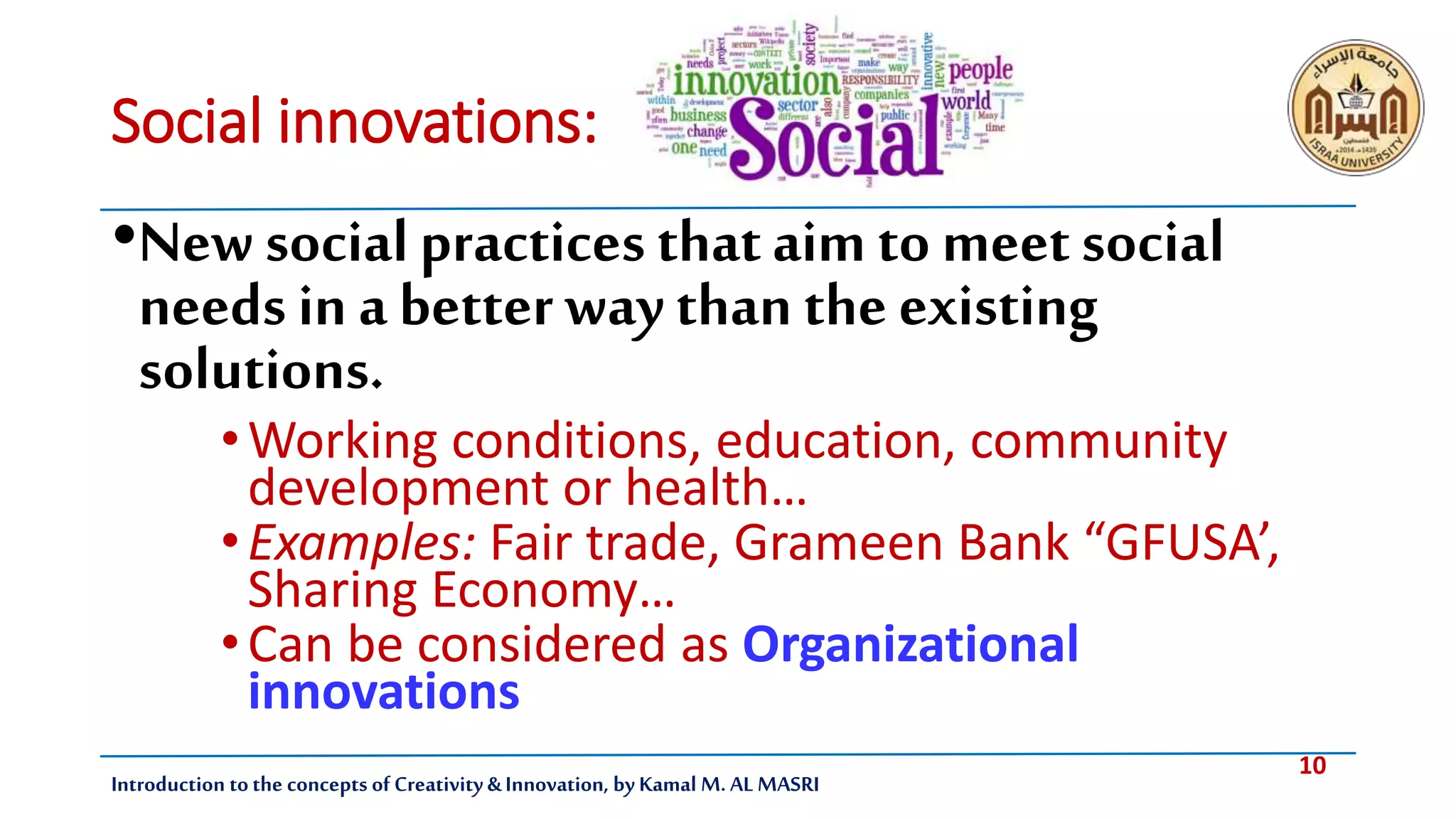 10
Introduction tothe concepts of Creativity & Innovation, by Kamal M. AL MASRI
Social innovations:
•Newsocialpractices thataim to meetsocial
needs in a betterway than the existing
solutions.
•Working conditions, education, community
development or health…
•Examples: Fair trade, Grameen Bank “GFUSA’,
Sharing Economy…
•Can be considered as Organizational
innovations
 