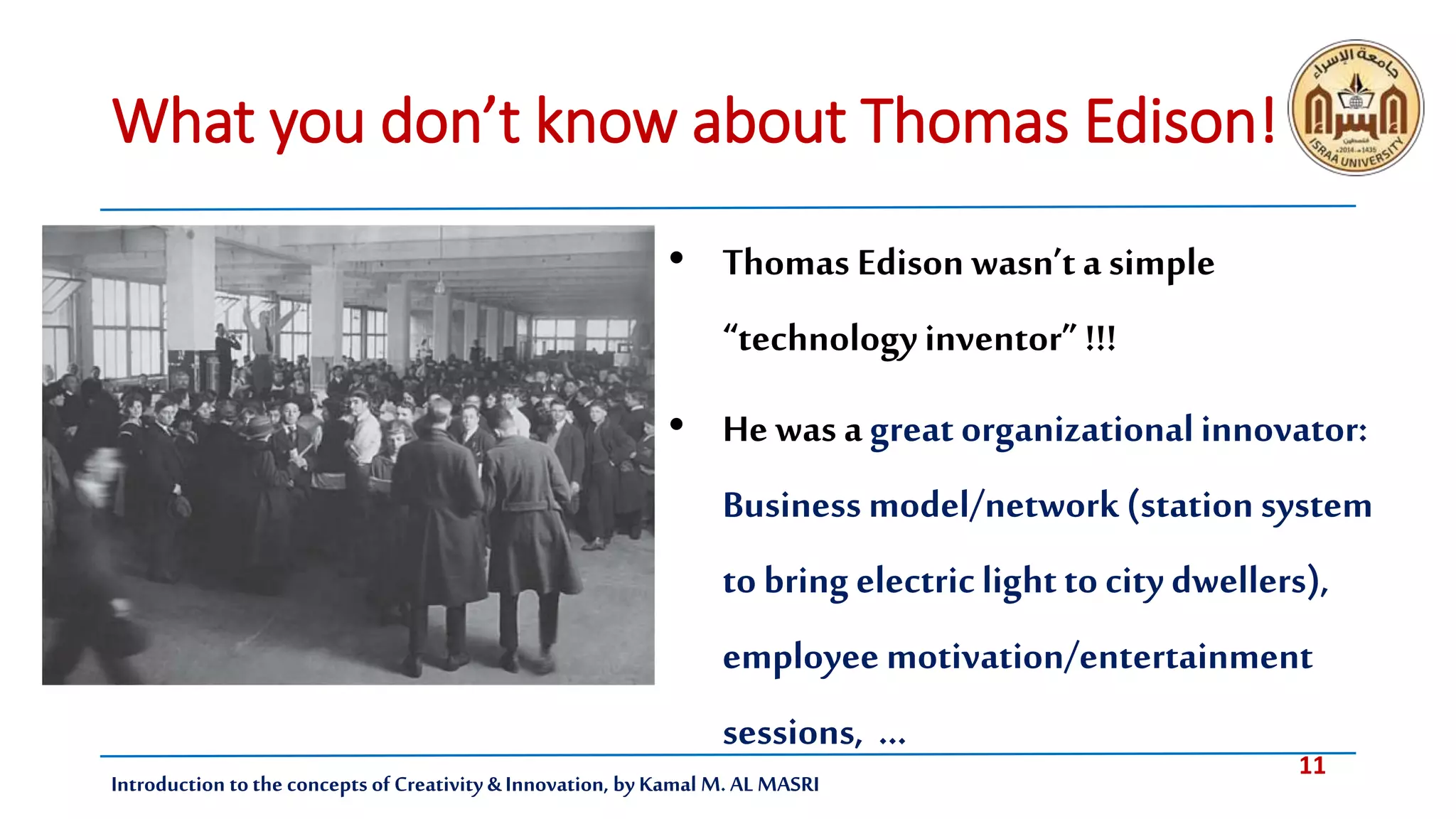 11
Introduction tothe concepts of Creativity & Innovation, by Kamal M. AL MASRI
What you don’t know about Thomas Edison!
• Thomas Edison wasn’ta simple
“technologyinventor” !!!
• He was agreat organizationalinnovator:
Business model/network(station system
to bring electriclightto city dwellers),
employee motivation/entertainment
sessions, …
 