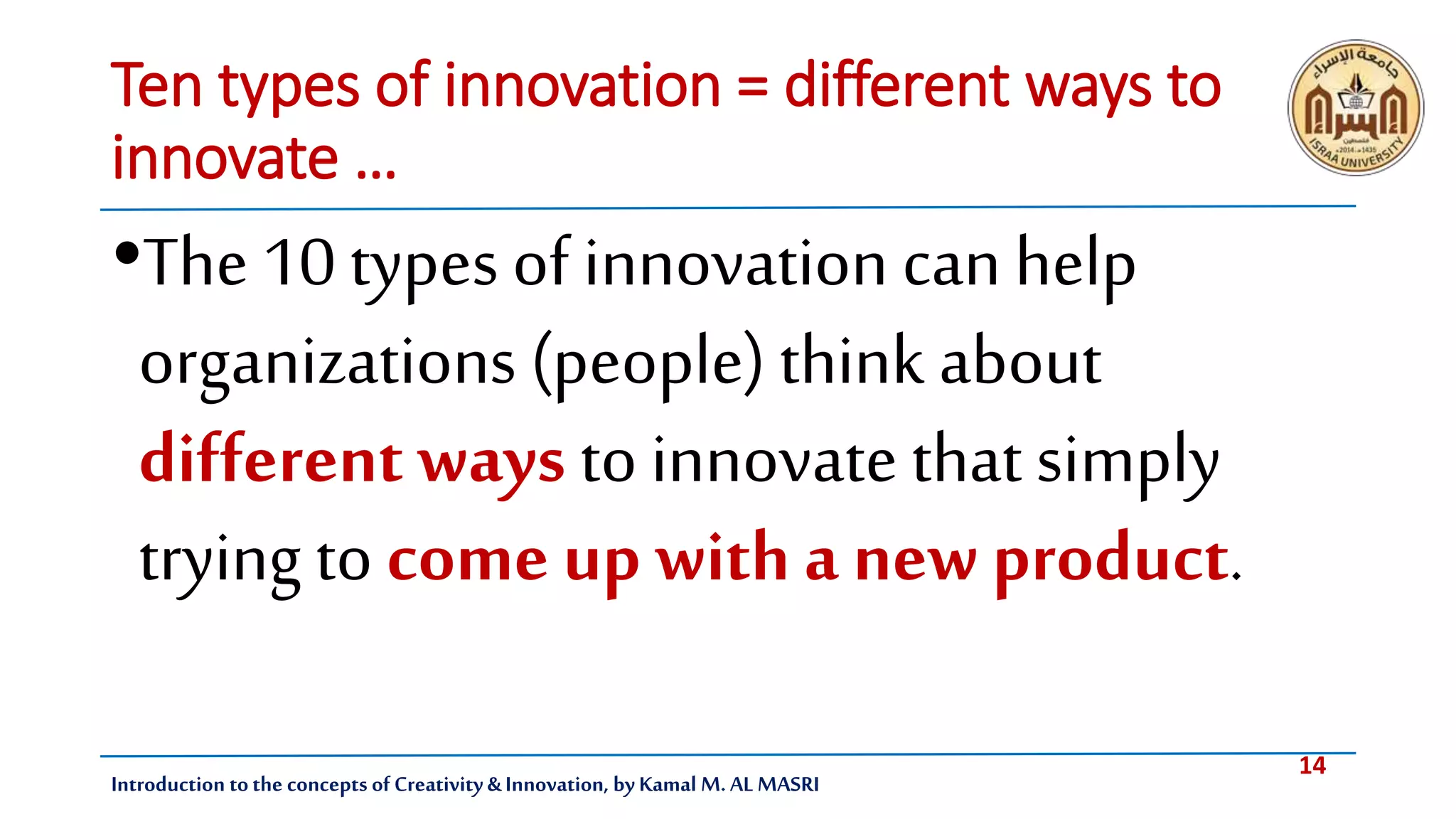 14
Introduction tothe concepts of Creativity & Innovation, by Kamal M. AL MASRI
Ten types of innovation = different ways to
innovate …
•The 10 types of innovation canhelp
organizations (people) think about
different ways to innovate that simply
trying to come up with a new product.
 