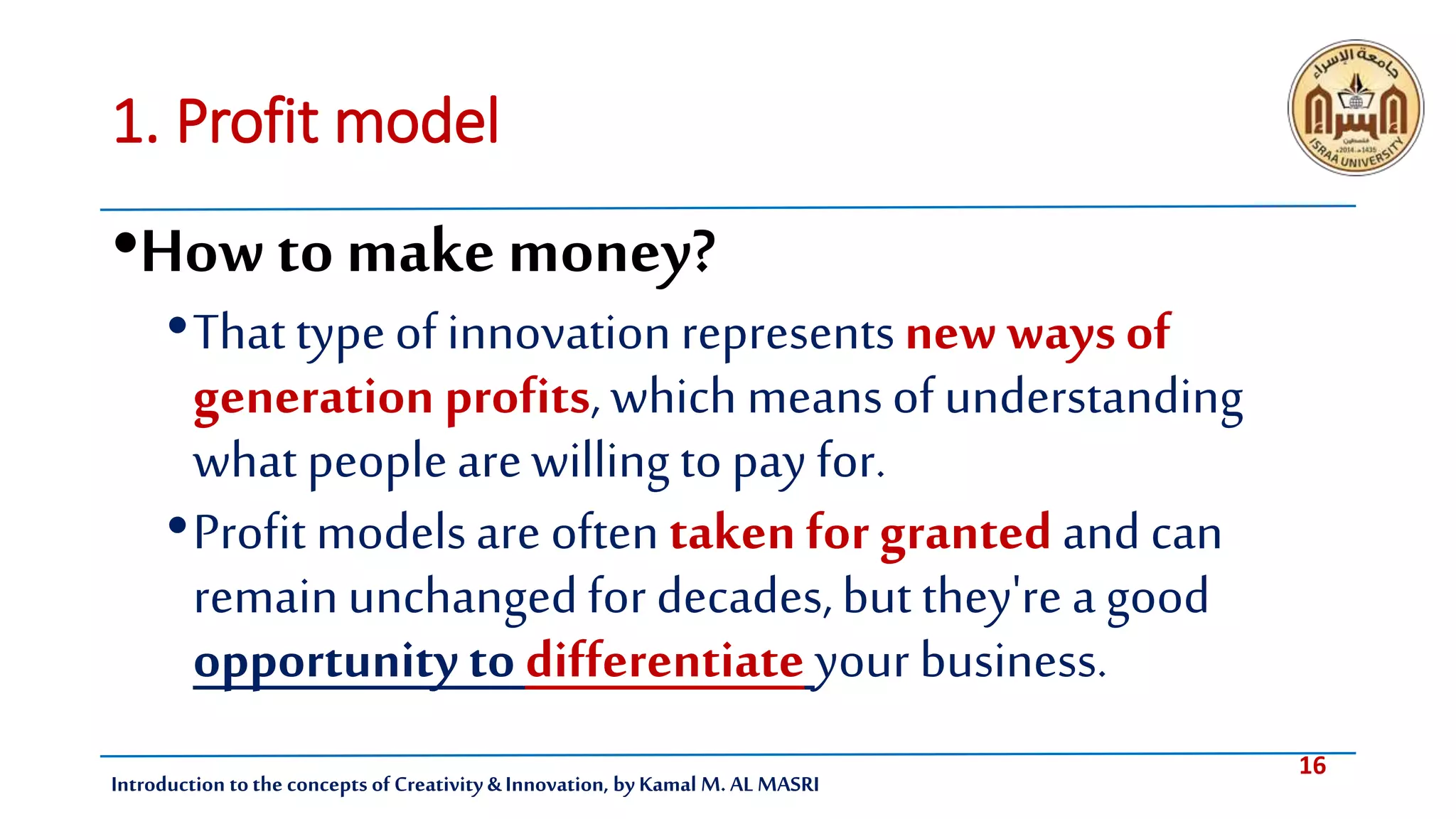 16
Introduction tothe concepts of Creativity & Innovation, by Kamal M. AL MASRI
1. Profit model
•Howto make money?
•That typeof innovationrepresentsnew waysof
generation profits, which meansof understanding
what peoplearewilling topay for.
•Profit modelsare often taken for granted and can
remainunchangedfor decades,but they'rea good
opportunity to differentiate your business.
 