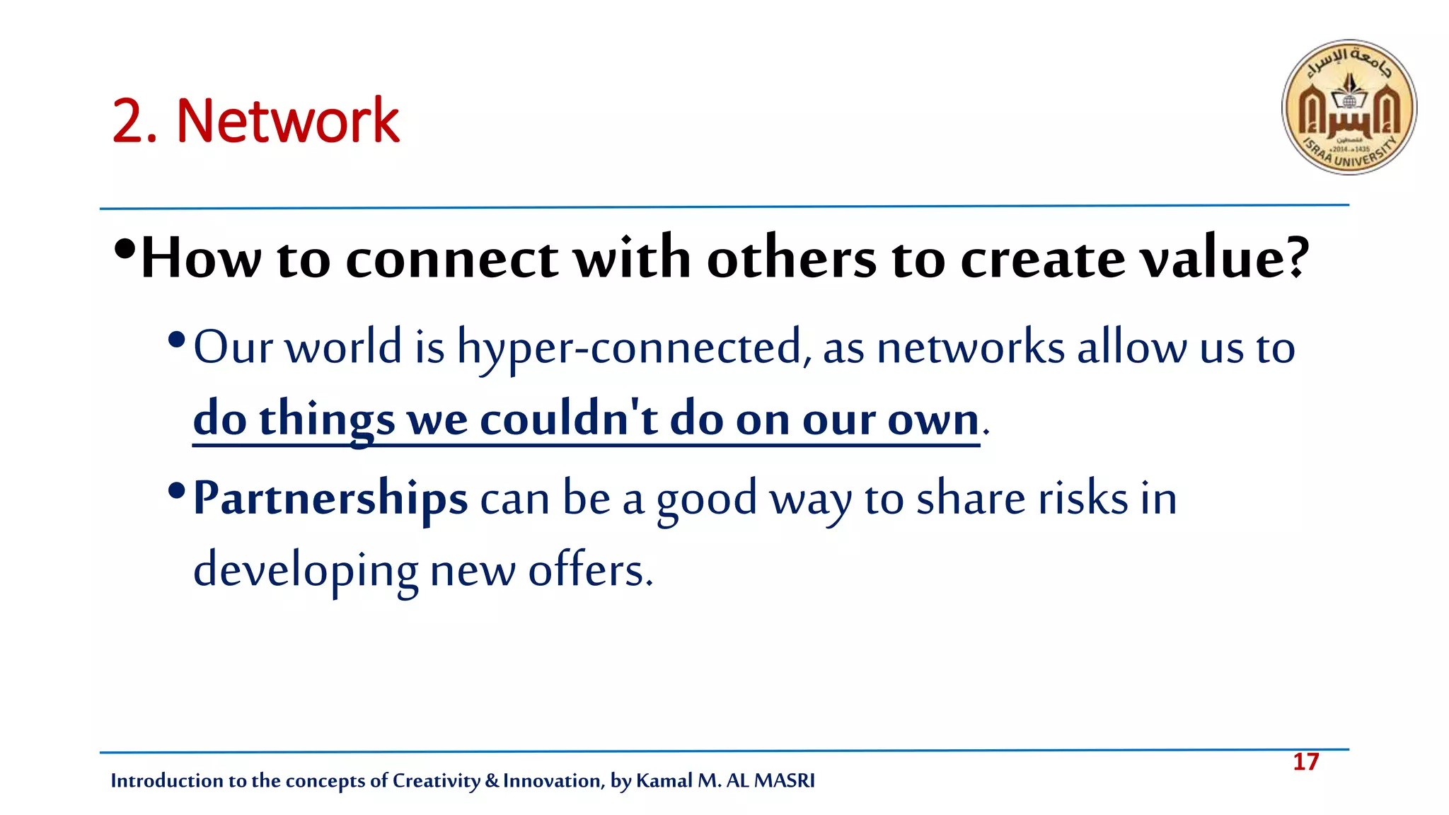 17
Introduction tothe concepts of Creativity & Innovation, by Kamal M. AL MASRI
2. Network
•Howto connect with others to create value?
•Our world is hyper-connected,as networks allowus to
do things wecouldn't do on our own.
•Partnerships can bea good way to share risksin
developingnew offers.
 