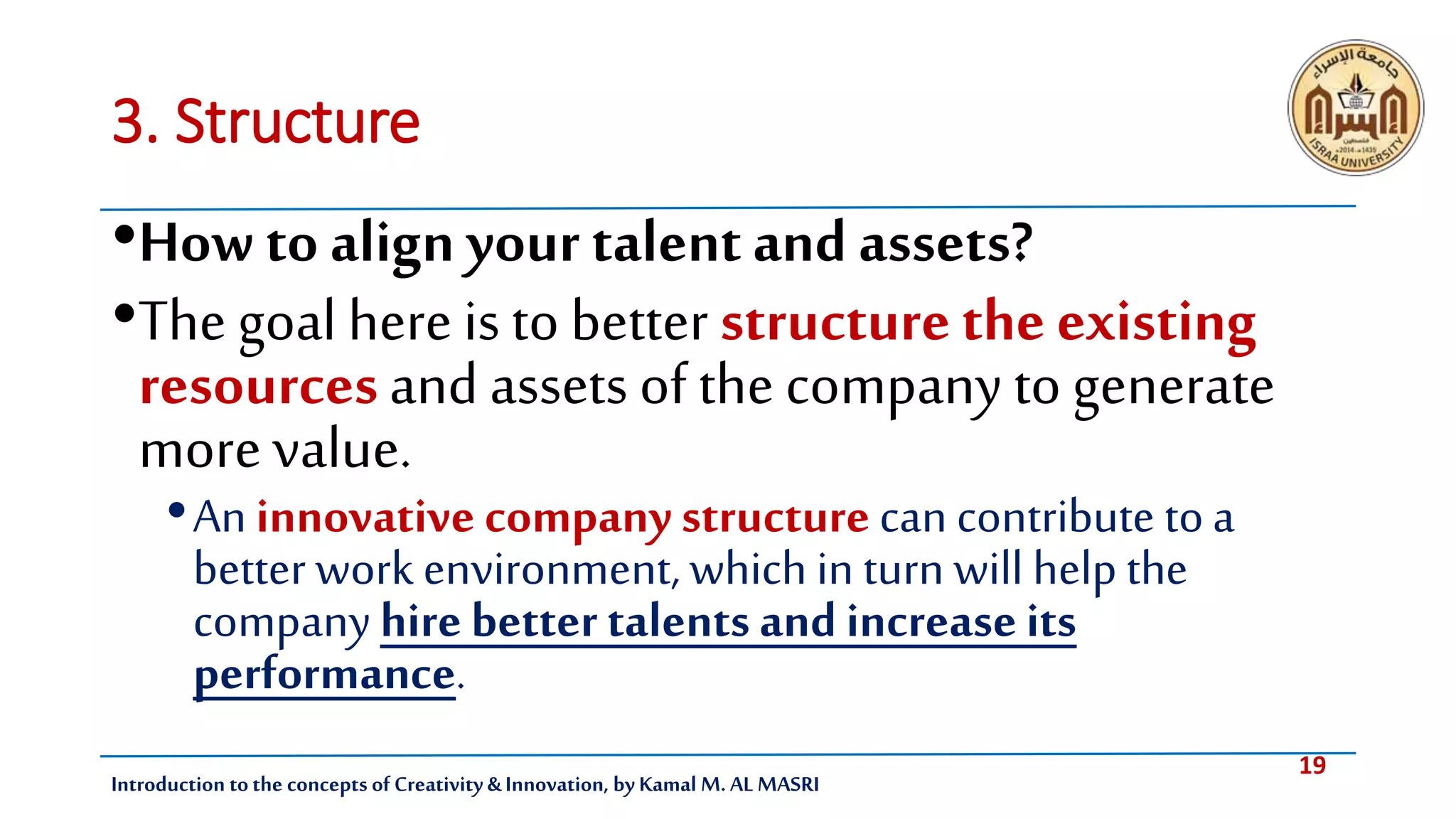 19
Introduction tothe concepts of Creativity & Innovation, by Kamal M. AL MASRI
3. Structure
•How to align your talentand assets?
•The goal here is to better structurethe existing
resourcesand assets of the company to generate
morevalue.
•An innovative company structure can contribute toa
better work environment, which in turn will help the
companyhire better talents and increase its
performance.
 