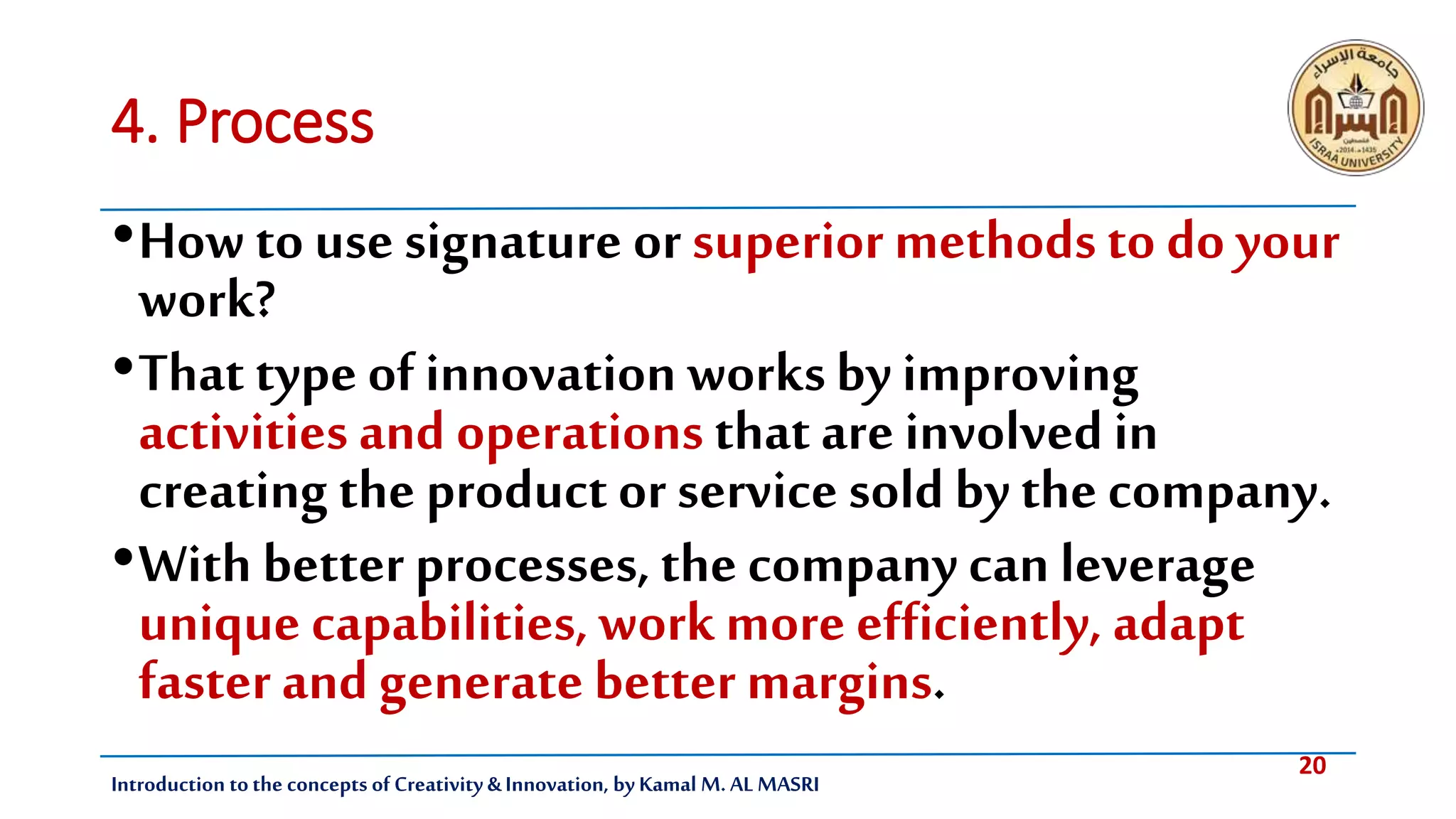 20
Introduction tothe concepts of Creativity & Innovation, by Kamal M. AL MASRI
4. Process
•How to use signature or superior methods to do your
work?
•That type of innovation worksby improving
activities and operations that are involved in
creating the product or service sold by the company.
•With better processes, the company can leverage
unique capabilities, work more efficiently, adapt
faster and generate better margins.
 