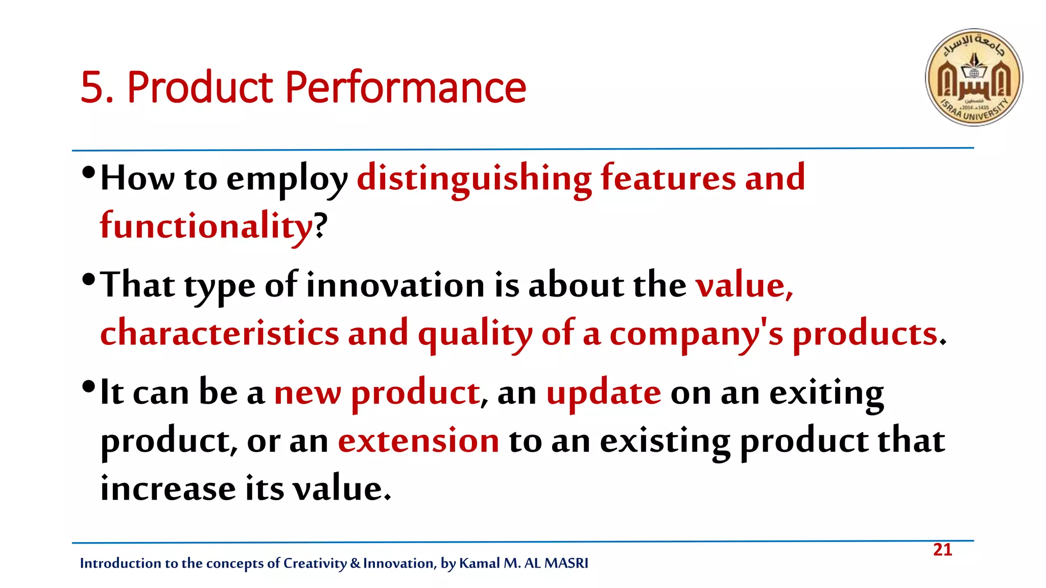 21
Introduction tothe concepts of Creativity & Innovation, by Kamal M. AL MASRI
5. Product Performance
•How to employ distinguishing features and
functionality?
•That type of innovation is about the value,
characteristics and quality of a company's products.
•It can be a new product, an update on an exiting
product, or an extension to an existing productthat
increase its value.
 