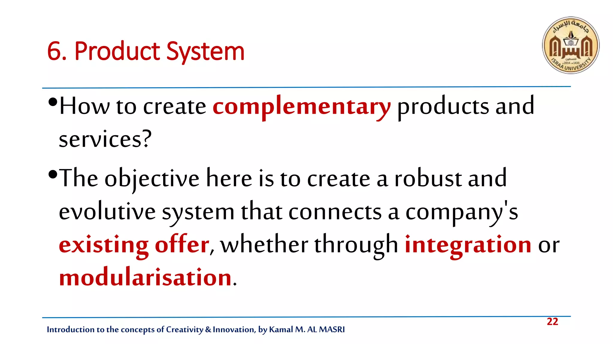 22
Introduction tothe concepts of Creativity & Innovation, by Kamal M. AL MASRI
6. Product System
•Howto create complementary products and
services?
•The objective here is to create a robust and
evolutivesystem that connects a company's
existing offer, whetherthroughintegration or
modularisation.
 