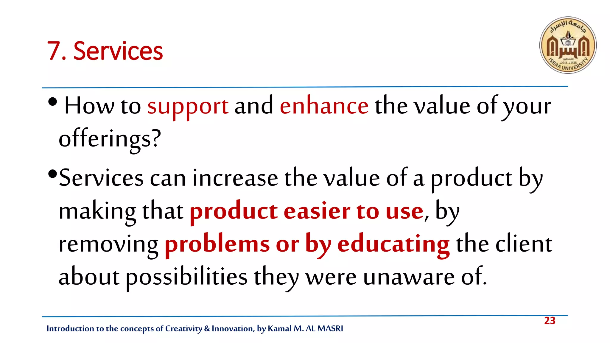23
Introduction tothe concepts of Creativity & Innovation, by Kamal M. AL MASRI
7. Services
• Howtosupport andenhancethevalue of your
offerings?
•Services can increase the value of a product by
making that product easier to use, by
removing problems or by educating the client
aboutpossibilities they were unaware of.
 