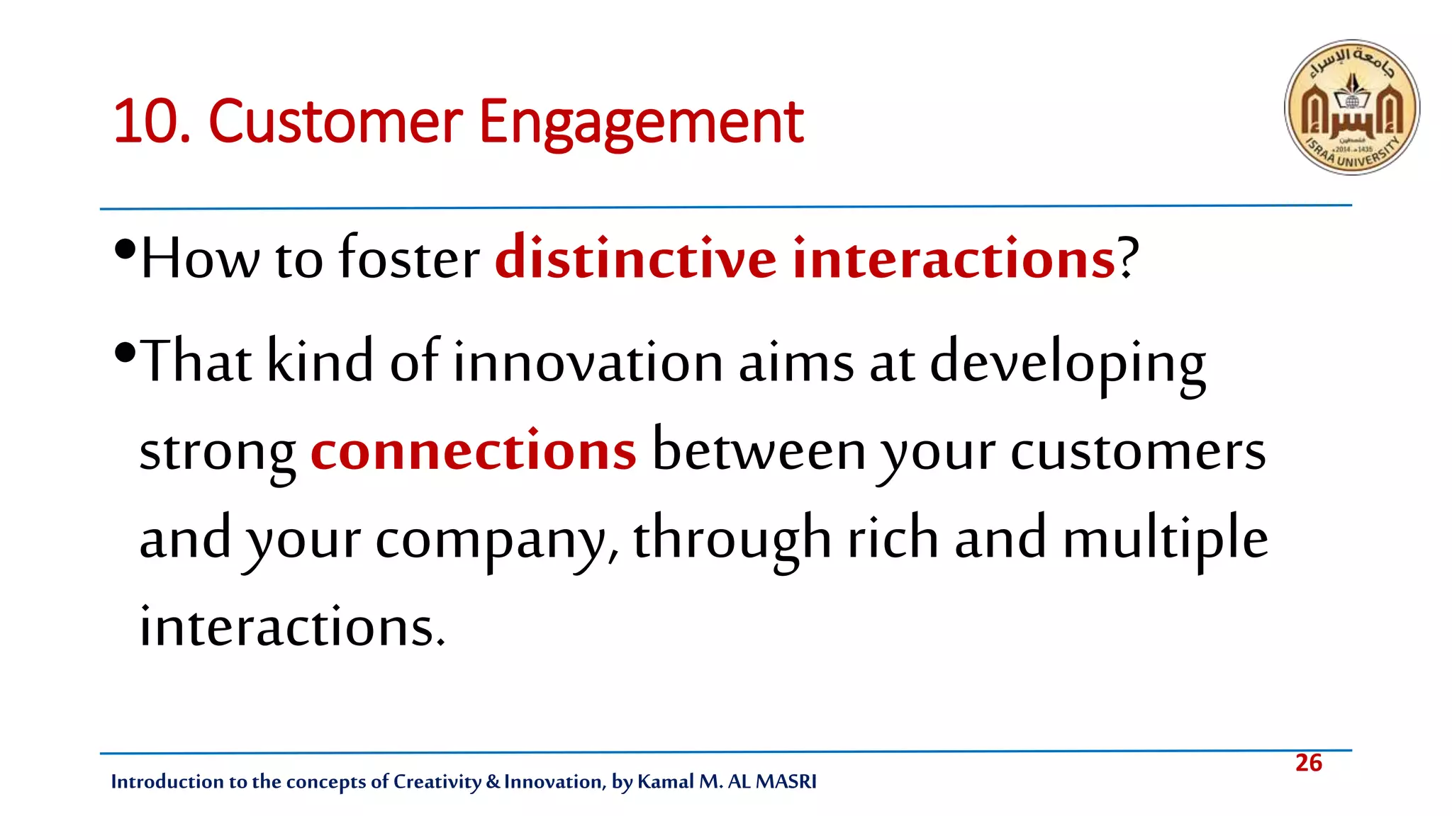 26
Introduction tothe concepts of Creativity & Innovation, by Kamal M. AL MASRI
10. Customer Engagement
•Howto foster distinctive interactions?
•That kind of innovationaims at developing
strongconnections between your customers
and yourcompany, throughrich andmultiple
interactions.
 