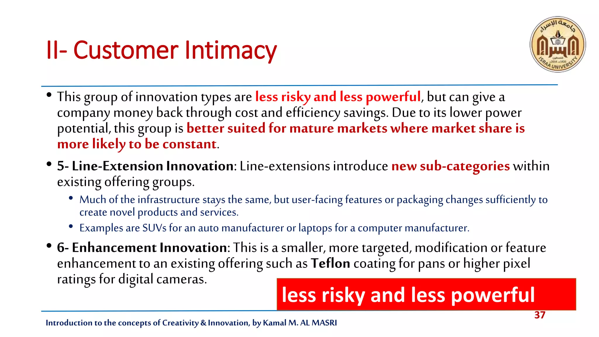 37
Introduction tothe concepts of Creativity & Innovation, by Kamal M. AL MASRI
II- Customer Intimacy
• Thisgroup ofinnovation typesare less riskyand less powerful, butcan givea
companymoney backthrough costand efficiencysavings.Duetoits lower power
potential,this group isbetter suitedfor maturemarketswhere marketshare is
more likely to beconstant.
• 5-Line-ExtensionInnovation:Line-extensionsintroduce newsub-categorieswithin
existingofferinggroups.
• Much of the infrastructure stays the same, but user-facing features orpackaging changes sufficiently to
create novel products and services.
• Examples are SUVs for an auto manufacturer orlaptops for a computer manufacturer.
• 6-EnhancementInnovation:Thisis a smaller,more targeted,modificationor feature
enhancementtoan existingofferingsuch as Teflon coatingfor pans or higher pixel
ratingsfor digitalcameras.
less risky and less powerful
 