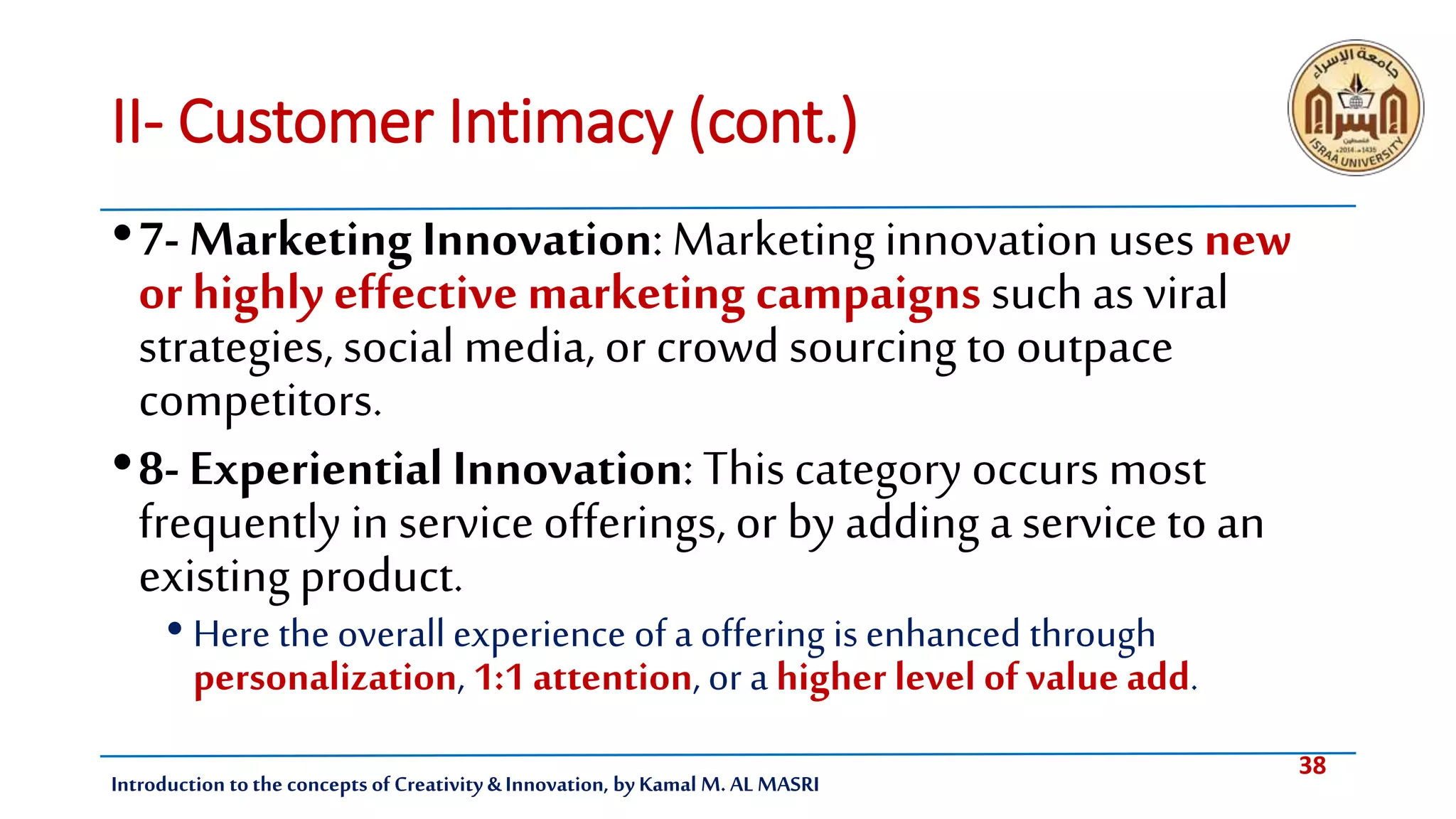 38
Introduction tothe concepts of Creativity & Innovation, by Kamal M. AL MASRI
II- Customer Intimacy (cont.)
•7- Marketing Innovation: Marketing innovation uses new
or highly effectivemarketing campaigns such as viral
strategies, social media, or crowd sourcing to outpace
competitors.
•8- Experiential Innovation: Thiscategory occurs most
frequently in service offerings, or by adding a service to an
existing product.
• Here the overall experience of a offering is enhanced through
personalization, 1:1attention, or a higher level of value add.
 