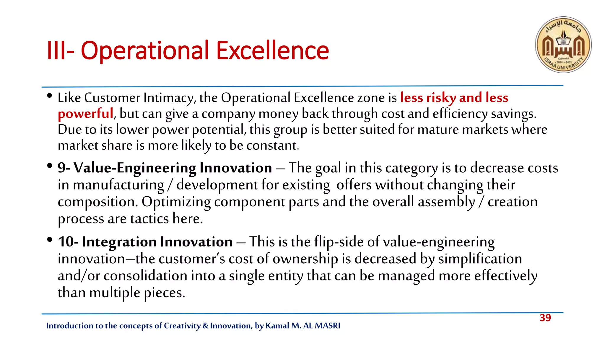 39
Introduction tothe concepts of Creativity & Innovation, by Kamal M. AL MASRI
III- Operational Excellence
• LikeCustomerIntimacy,theOperationalExcellencezone is less riskyand less
powerful, but can givea companymoney backthrough costand efficiencysavings.
Duetoits lowerpowerpotential,this group isbettersuitedformaturemarketswhere
marketshareis morelikelytobeconstant.
• 9- Value-EngineeringInnovation– The goal in thiscategory is to decrease costs
in manufacturing/development for existing offers withoutchangingtheir
composition. Optimizingcomponentparts and theoverall assembly / creation
process are tactics here.
• 10- IntegrationInnovation– This is the flip-side of value-engineering
innovation–thecustomer’s cost of ownership is decreased by simplification
and/or consolidation intoa singleentity thatcan be managed more effectively
thanmultiplepieces.
 