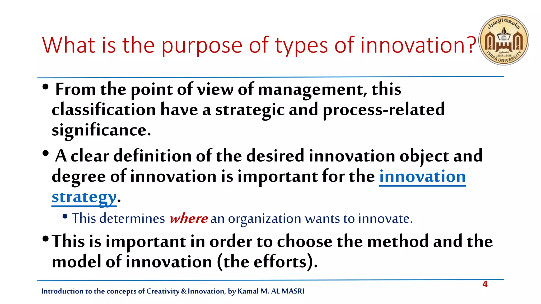 4
Introduction tothe concepts of Creativity & Innovation, by Kamal M. AL MASRI
What is the purpose of types of innovation?
• From the point of view of management, this
classification have a strategic and process-related
significance.
• A clear definitionof the desired innovation object and
degree ofinnovation is importantfor the innovation
strategy.
• This determines wherean organization wants to innovate.
•This is importantin order to choose the method and the
model of innovation (the efforts).
 