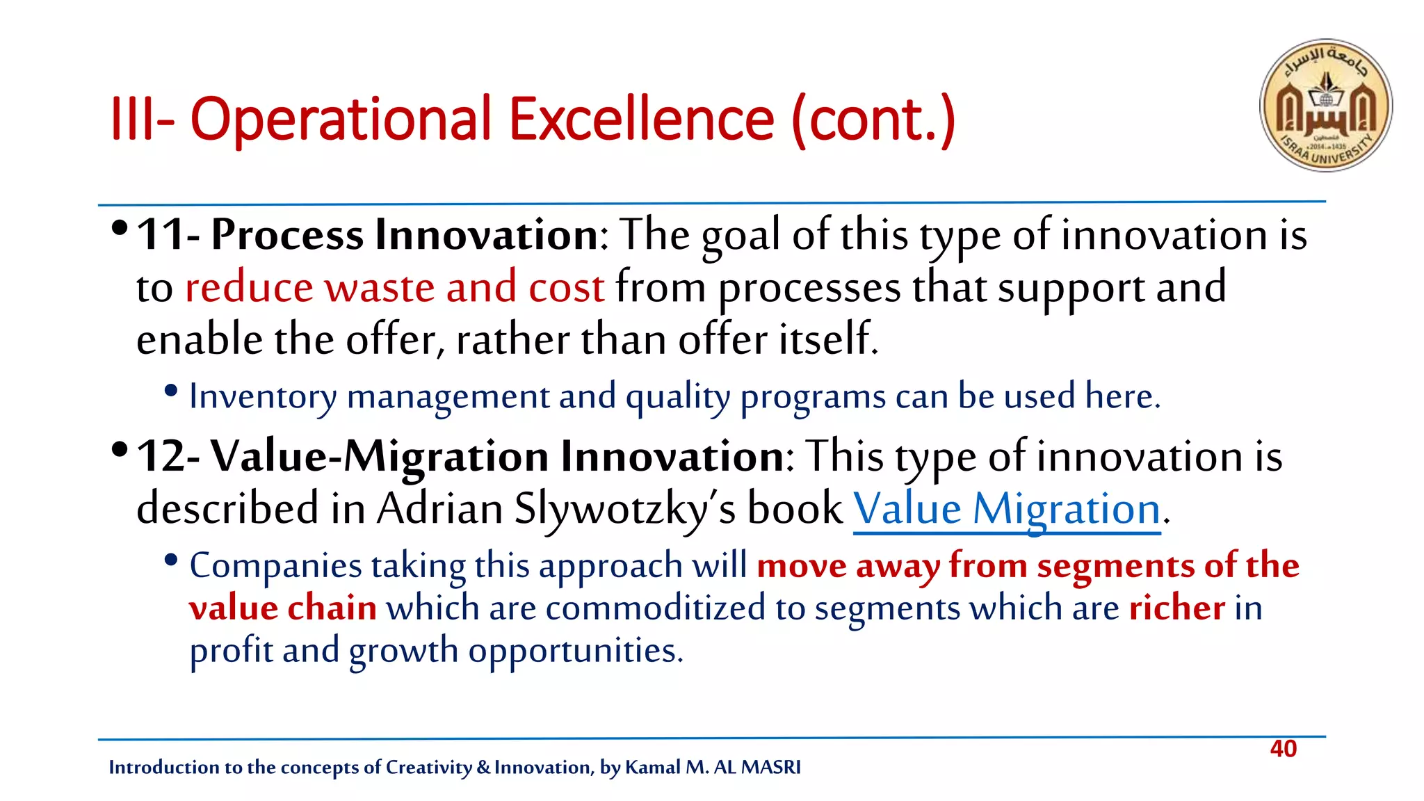 40
Introduction tothe concepts of Creativity & Innovation, by Kamal M. AL MASRI
III- Operational Excellence (cont.)
•11- Process Innovation: The goal ofthis type of innovation is
to reduce waste and cost from processes thatsupport and
enable the offer, rather than offer itself.
• Inventory management andquality programs can be used here.
•12- Value-Migration Innovation: This type ofinnovation is
described in Adrian Slywotzky’s book Value Migration.
• Companies taking this approach will move away from segments of the
value chain which are commoditized to segments which are richer in
profit andgrowth opportunities.
 
