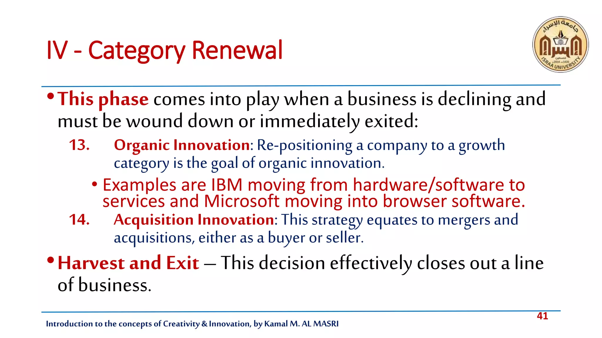 41
Introduction tothe concepts of Creativity & Innovation, by Kamal M. AL MASRI
IV - Category Renewal
•This phase comes into play when a business is declining and
must be wound down or immediatelyexited:
13. Organic Innovation: Re-positioning a company to a growth
category is the goalof organic innovation.
• Examples are IBM moving from hardware/software to
services and Microsoft moving into browser software.
14. Acquisition Innovation: This strategy equates to mergers and
acquisitions, either as a buyer or seller.
•Harvest and Exit – This decision effectively closes out a line
of business.
 