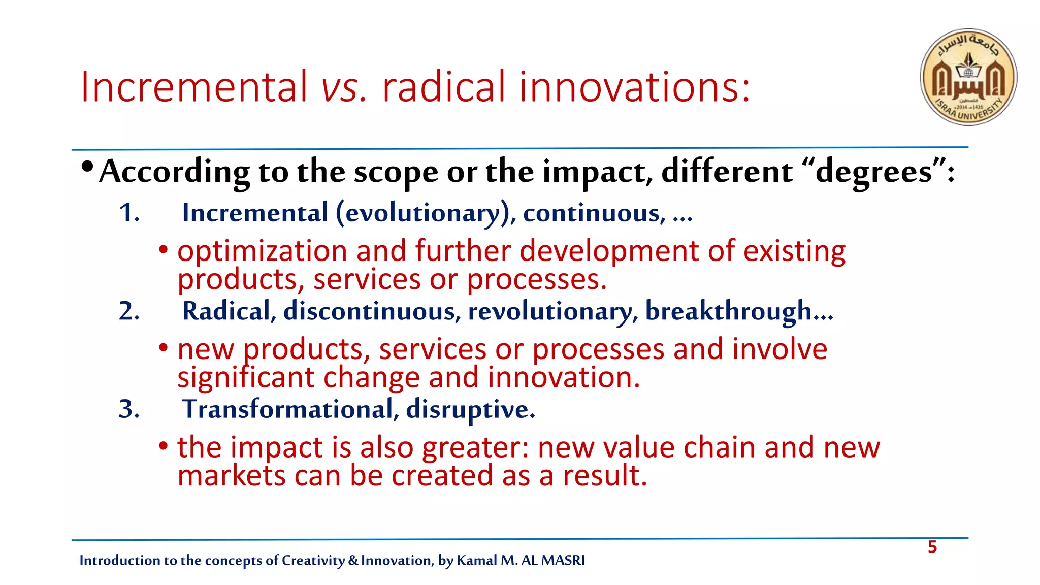 5
Introduction tothe concepts of Creativity & Innovation, by Kamal M. AL MASRI
Incremental vs. radical innovations:
•According to the scope or the impact, different “degrees”:
1. Incremental (evolutionary), continuous, ...
• optimization and further development of existing
products, services or processes.
2. Radical, discontinuous, revolutionary, breakthrough…
• new products, services or processes and involve
significant change and innovation.
3. Transformational, disruptive.
• the impact is also greater: new value chain and new
markets can be created as a result.
 