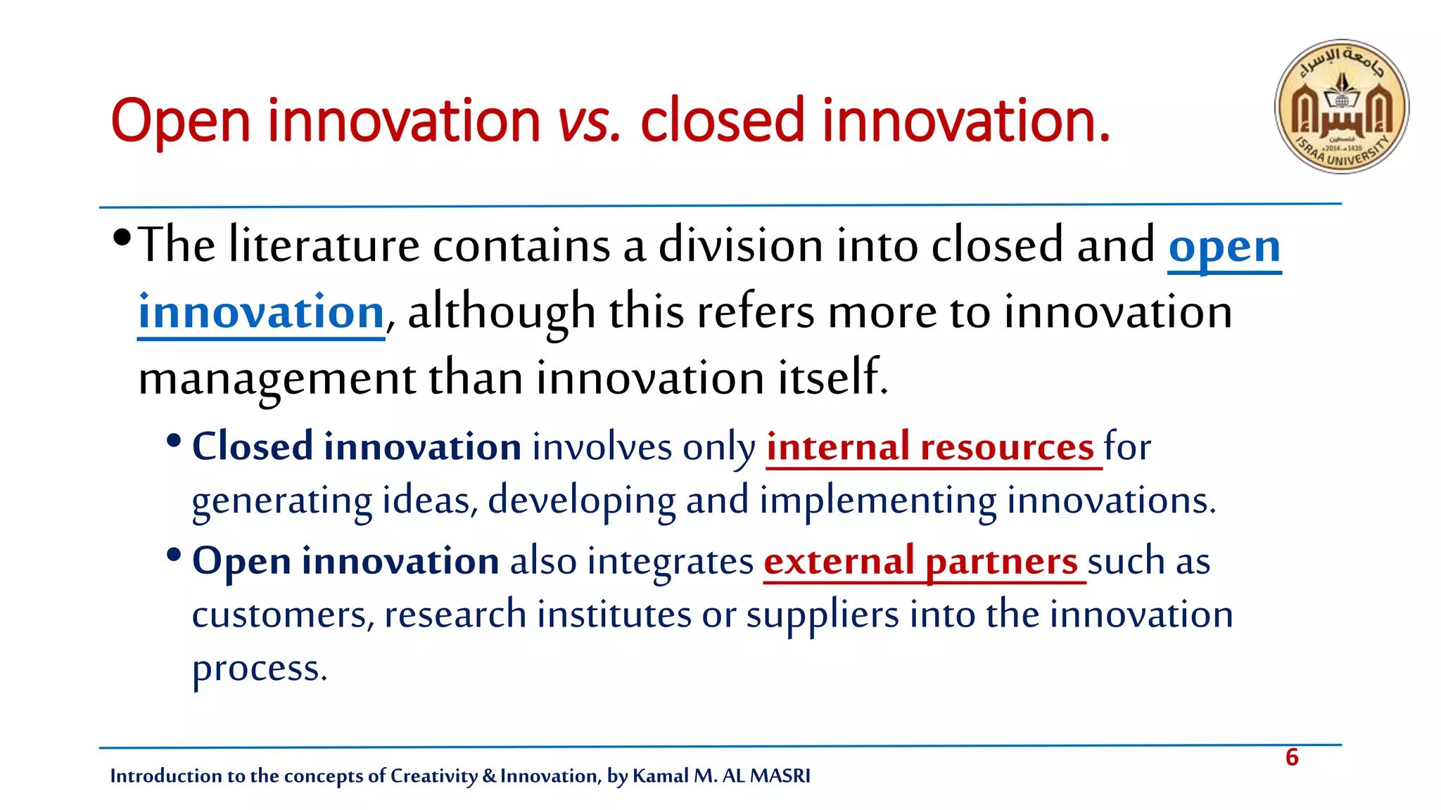 6
Introduction tothe concepts of Creativity & Innovation, by Kamal M. AL MASRI
Open innovation vs. closed innovation.
•The literature contains a division into closed and open
innovation, although this refers more to innovation
management than innovation itself.
•Closed innovation involves only internal resourcesfor
generating ideas, developing and implementing innovations.
•Open innovation also integrates external partnerssuch as
customers, research institutes or suppliers into the innovation
process.
 