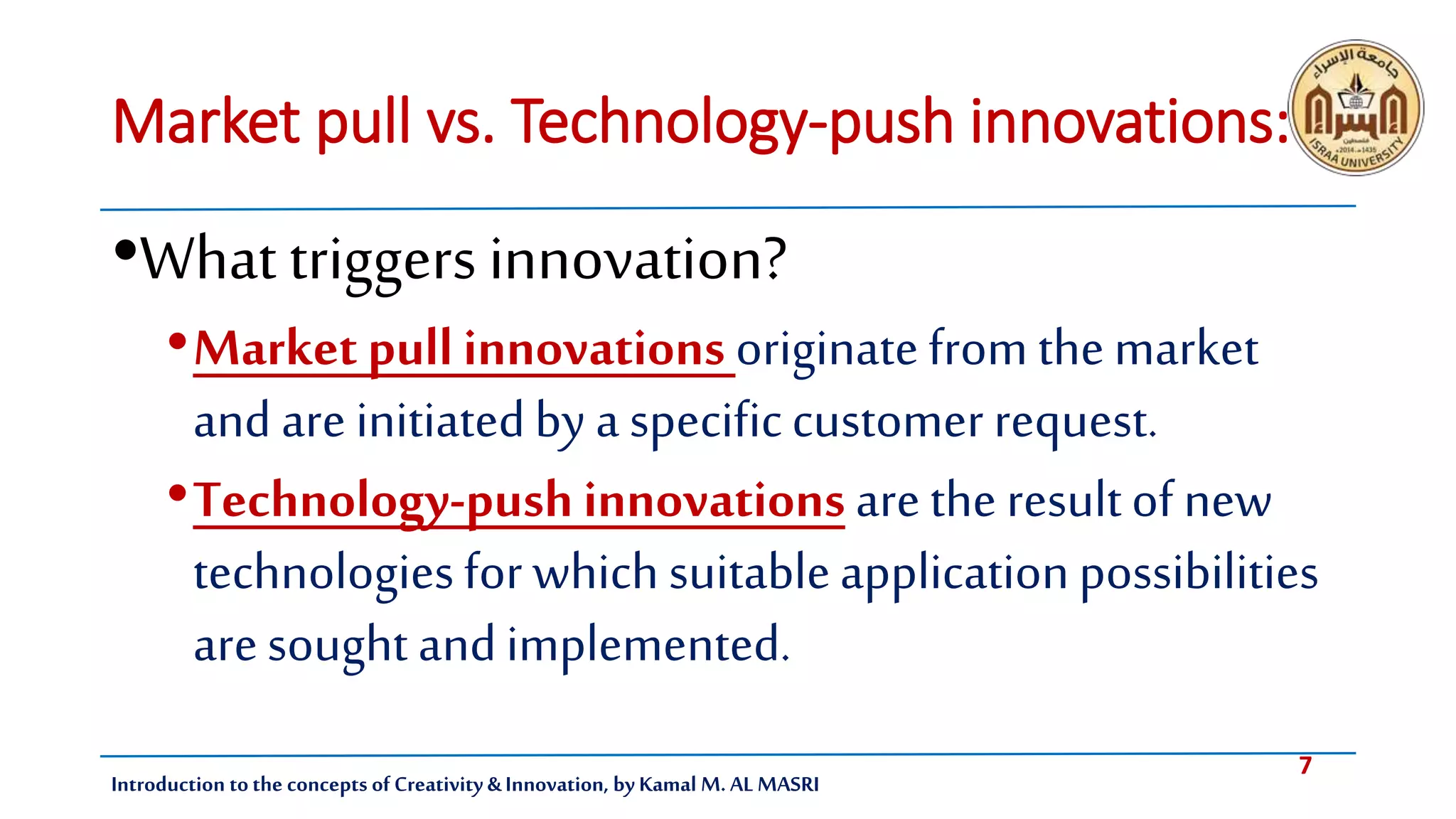 7
Introduction tothe concepts of Creativity & Innovation, by Kamal M. AL MASRI
Market pull vs. Technology-push innovations:
•What triggers innovation?
•Market pull innovations originatefrom themarket
and are initiatedby a specificcustomer request.
•Technology-push innovations arethe resultof new
technologiesfor which suitableapplicationpossibilities
aresought andimplemented.
 