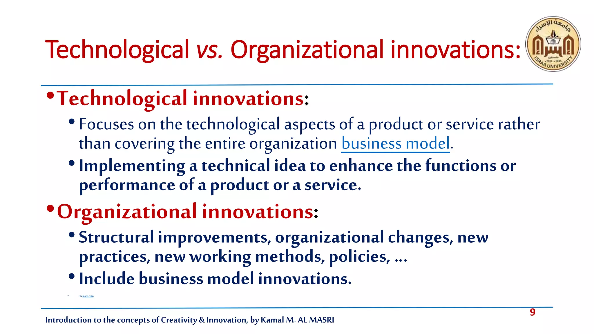 9
Introduction tothe concepts of Creativity & Innovation, by Kamal M. AL MASRI
Technological vs. Organizational innovations:
•Technological innovations:
•Focuses on the technological aspectsof a product or service rather
than covering the entire organization business model.
•Implementing a technical idea to enhancethe functions or
performanceof a product or a service.
•Organizational innovations:
•Structural improvements, organizational changes, new
practices, new working methods, policies, …
•Include business model innovations.
• Formore,read.
 
