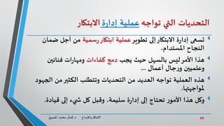 10‫د‬ ‫واإلبداع‬‫االبتكار‬.‫ي‬‫املصر‬ ‫محمد‬ ‫كمال‬
‫التحديات‬‫التي‬‫تواجه‬‫عملية‬‫ة‬‫ر‬‫إدا‬‫االبتكار‬
‫تسعى‬‫تطوير‬ ‫إلى‬‫االبتكار‬ ‫ة‬‫ر‬‫إدا‬‫سمية‬‫ر‬‫ابتكار‬ ‫عملية‬‫ض‬ ‫أجل‬ ‫من‬‫مان‬
،‫املستدام‬ ‫النجاح‬
‫هذا‬‫يجب‬ ‫حيث‬ ‫بالسهل‬ ‫ليس‬‫األمر‬‫كفاءات‬ ‫دمج‬‫فنانين‬ ‫ات‬‫ر‬‫ومها‬
‫أعمال‬ ‫جال‬‫ر‬‫و‬ ‫وعلميين‬...
‫هذه‬‫الج‬ ‫من‬‫الكثير‬ ‫وتتطلب‬ ‫التحديات‬ ‫من‬ ‫العديد‬ ‫تواجه‬ ‫العملية‬‫هود‬
‫ملواجهتها‬.
‫وكل‬‫قيادة‬ ‫إلى‬ ‫يء‬ ‫ش‬ ‫كل‬ ‫وقبل‬ ،‫سليمة‬ ‫ة‬‫ر‬‫إدا‬ ‫إلى‬ ‫تحتاج‬ ‫ر‬‫األمو‬ ‫هذا‬.
 